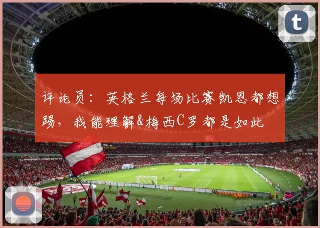 评论员：英格兰每场比赛凯恩都想踢，我能理解&梅西C罗都是如此