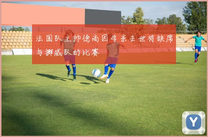 法国队主帅德尚因母亲去世将缺席与挪威队的比赛